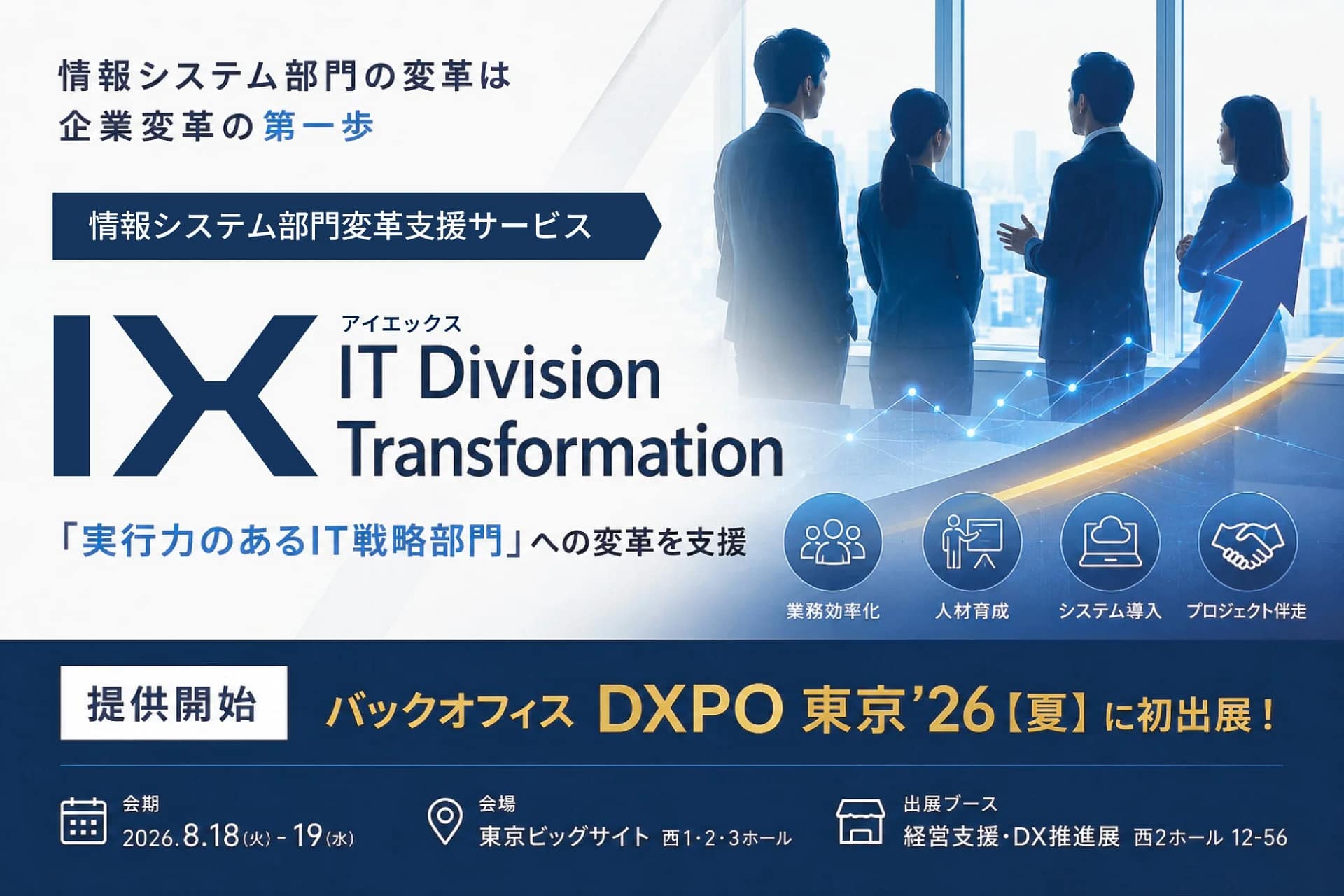 情報システム部門の変革は企業変革の第一歩 情報システム部門変革支援サービス IX アイエックス IT Division Transformation 「実行力のあるIT戦略部門」への変革を支援 業務効率化 人材育成 システム導入 プロジェクト伴走 提供開始 バックオフィス DXPO 東京'26【夏】に初出展! 会期 2026.8.18 (火) - 19 (水) 会場 東京ビッグサイト 西1・2・3ホール 出展ブース 経営支援・DX推進展 西2ホール 12-56