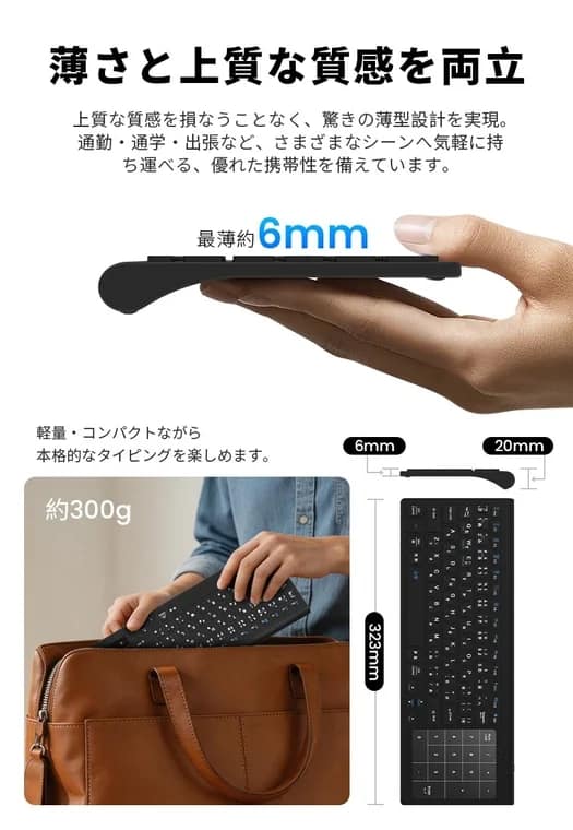 薄さと上質な質感上質な質感を損なうことなく、驚きの薄型デザインを実現。通勤・通学・出張など、さまざまなシーンへ気軽に持ち運べる、優れた携帯性を備えています。最薄約6mm軽量・コンパクトながら本格的なタイピングを楽しめます。約300g6mm20mm323mm