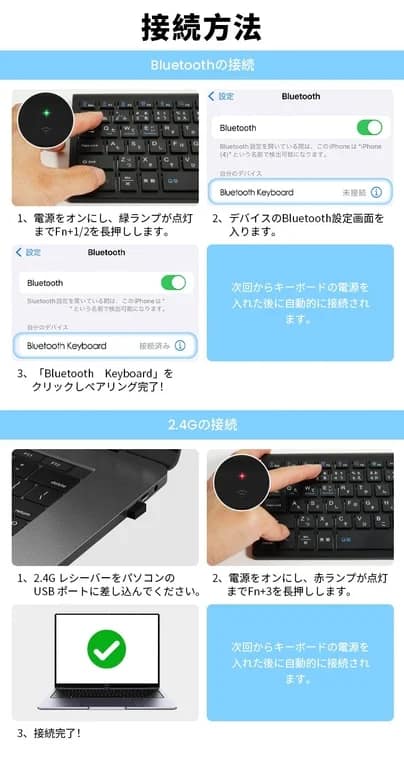 接続方法 Bluetoothの接続 設定 Bluetooth Bluetooth Bluetooth設定を聞いている間、このiPhoneは"iPhone (4)"という名前で検出可能になります。 自分のデバイス Bluetooth Keyboard 未接続 1、電源をオンにし、緑ランプが点灯までFn+1/2を長押しします。 2、デバイスのBluetooth設定画面を 入ります。 設定 Bluetooth Bluetooth Bluetooth設定を聞いている間、このiPhoneは" * "という名前で検出可能になります。 自分のデバイス Bluetooth Keyboard 接続済み 次回からキーボードの電源を 入れた後に自動的に接続され ます。 3、「Bluetooth Keyboard」を クリックしペアリング完了! 2.4Gの接続 1、2.4Gレシーバーをパソコンの USBポートに差し込んでください。 2、電源をオンにし、赤ランプが点灯までFn+3を長押しします。 次回からキーボードの電源を 入れた後に自動的に接続され ます。 3、接続完了!