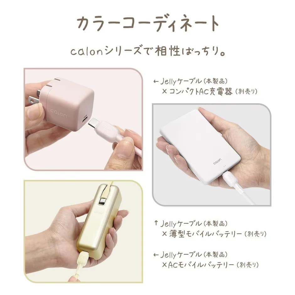 カラーコーディネート calenシリーズで相性ばっちり。 ←Jellyケーブル(本製品) ×コンパクトAC充電器(別売り) ↑Jellyケーブル(本製品) ×薄型モバイルバッテリー(別売り) ←Jellyケーブル(本製品) ×ACモバイルバッテリー(別売り)